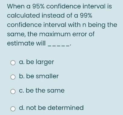 When a 95% confidence interval is
calculated instead of a 99%
confidence interval with n being the
same, the maximum error of
estimate will
a. be larger
b. be smaller
c. be the same
o d. not be determined
