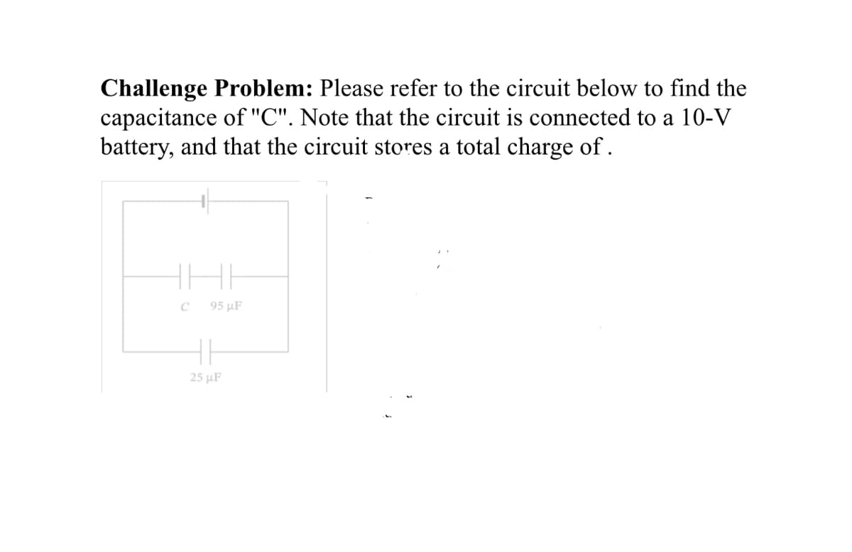 Challenge Problem: Please refer to the circuit below to find the
capacitance of "C". Note that the circuit is connected to a 10-V
battery, and that the circuit stores a total charge of.
C 95 μF
25 μF