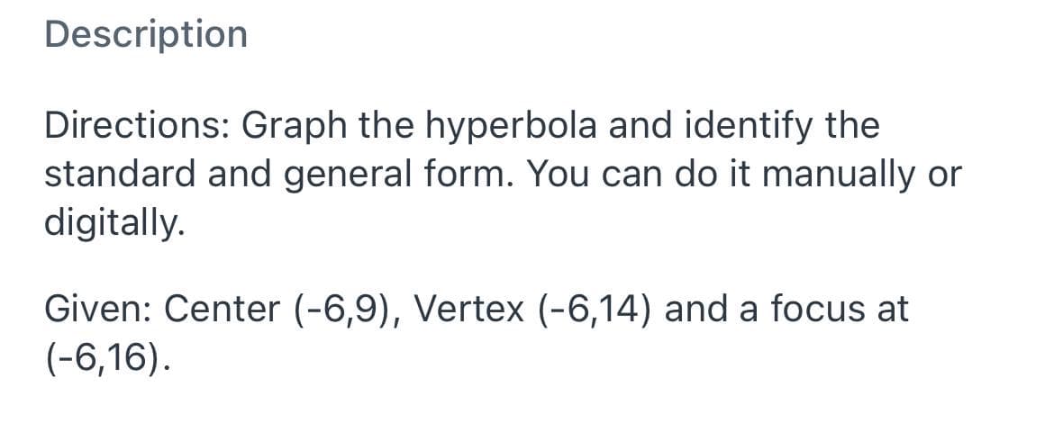 Description
Directions: Graph the hyperbola and identify the
standard and general form. You can do it manually or
digitally.
Given: Center (-6,9), Vertex (-6,14) and a focus at
(-6,16).