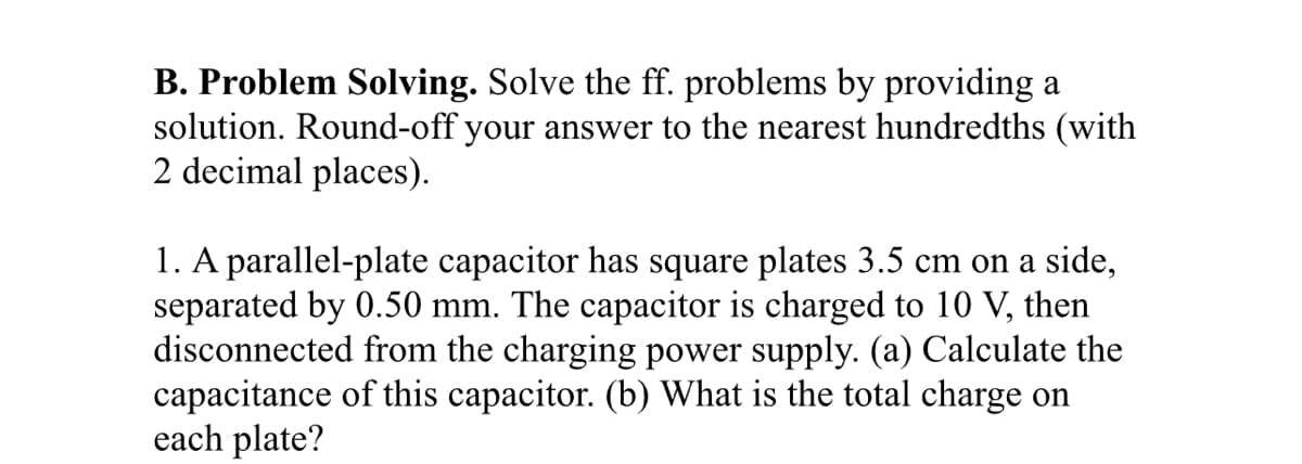 B. Problem Solving. Solve the ff. problems by providing a
solution. Round-off your answer to the nearest hundredths (with
2 decimal places).
1. A parallel-plate capacitor has square plates 3.5 cm on a side,
separated by 0.50 mm. The capacitor is charged to 10 V, then
disconnected from the charging power supply. (a) Calculate the
capacitance of this capacitor. (b) What is the total charge on
each plate?