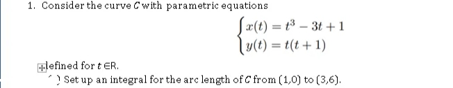 1. Consider the curve Cwith parametric equations
Sæ(t) = t3 – 3t +1
lu(t) = t(t + 1)
+lefined for t ER.
? Set up an integral for the arc length of C from (1,0) to (3,6).
