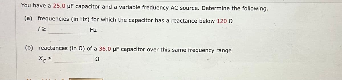 You have a 25.0 μF capacitor and a variable frequency AC source. Determine the following.
(a) frequencies (in Hz) for which the capacitor has a reactance below 120
Hz
f≥
(b) reactances (in 2) of a 36.0 μF capacitor over this same frequency range
Xc=
Ω