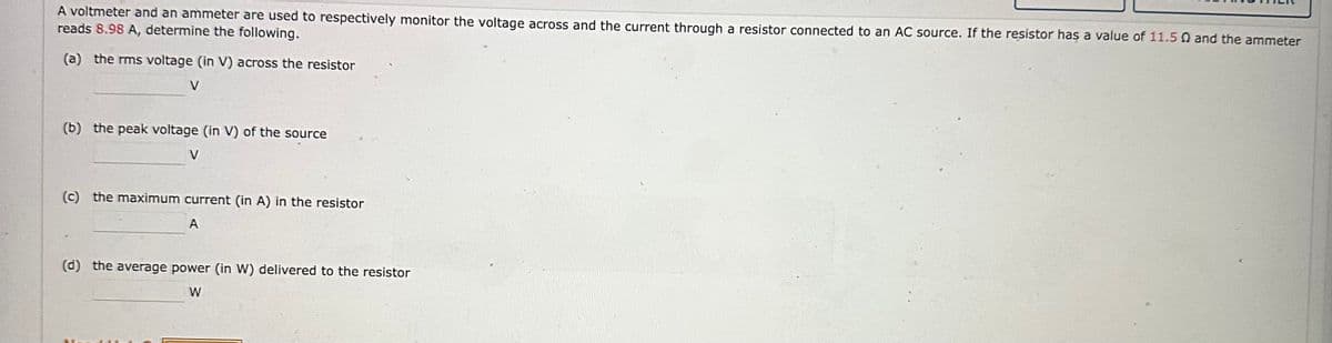 A voltmeter and an ammeter are used to respectively monitor the voltage across and the current through a resistor connected to an AC source. If the resistor has a value of 11.5 Q and the ammeter
reads 8.98 A, determine the following.
(a) the rms voltage (in V) across the resistor
(b) the peak voltage (in V) of the source
V
(c) the maximum current (in A) in the resistor
A
(d) the average power (in W) delivered to the resistor
W