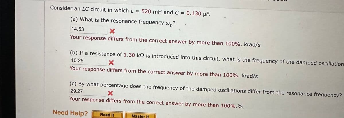 Consider an LC circuit in which L = 520 mH and C = 0.130 µF.
(a) What is the resonance frequency wo?
14.53
X
Your response differs from the correct answer by more than 100%. krad/s
(b) If a resistance of 1.30 k is introduced into this circuit, what is the frequency of the damped oscillation
X
10.25
Your response differs from the correct answer by more than 100%. krad/s
(c) By what percentage does the frequency of the damped oscillations differ from the resonance frequency?
29.27
X
Your response differs from the correct answer by more than 100%. %
Need Help? Read It
Master It
