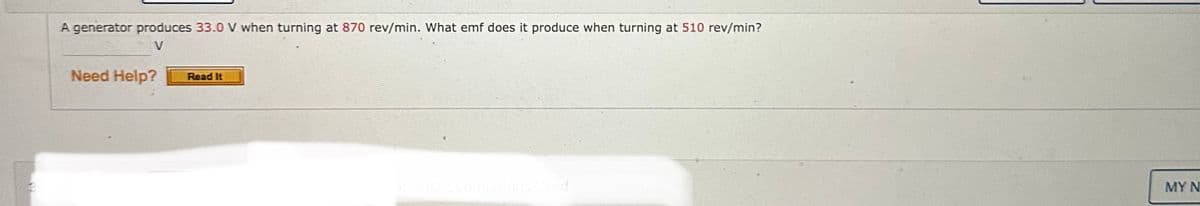 A generator produces 33.0 V when turning at 870 rev/min. What emf does it produce when turning at 510 rev/min?
V
Need Help? Read It
4. 0/2 Submissions Used
MY N