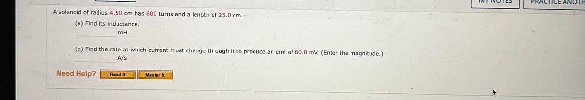 A solenoid of radius 4.50 cm has 600 turns and a length of 25.0 cm. -
(a) Find its inductance.
mH
(b) Find the rate at which current must change through it to produce an emf of 60.0 mV. (Enter the magnitude.)
A/s
Need Help?
Read It
Master It
ICE ANOTH