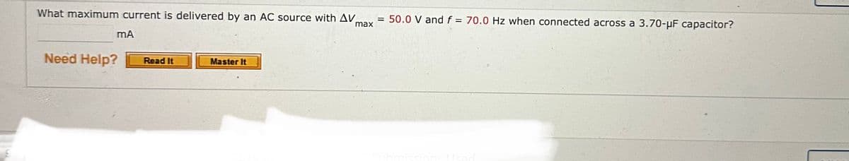 What maximum current is delivered by an AC source with AV
mA
Need Help?
Read It
Master It
max
= 50.0 V and f = 70.0 Hz when connected across a 3.70-µF capacitor?