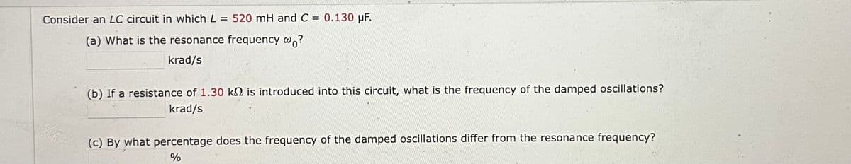 Consider an LC circuit in which L = 520 mH and C = 0.130 µF.
(a) What is the resonance frequency wo?
krad/s
(b) If a resistance of 1.30 k is introduced into this circuit, what is the frequency of the damped oscillations?
krad/s
(c) By what percentage does the frequency of the damped oscillations differ from the resonance frequency?
%