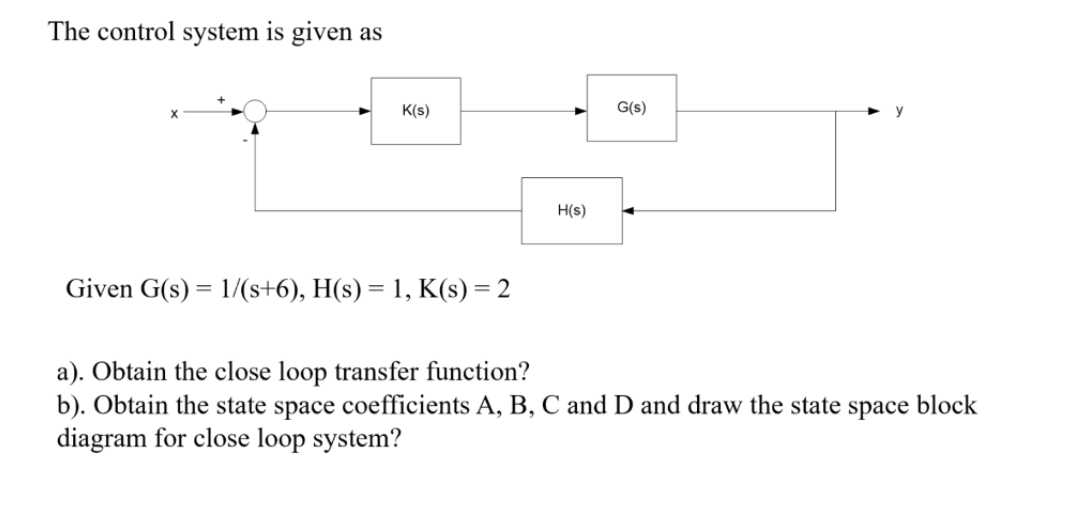 The control system is given as
K(s)
G(s)
H(s)
Given G(s) = 1/(s+6), H(s) = 1, K(s) = 2
a). Obtain the close loop transfer function?
b). Obtain the state space coefficients A, B, C and D and draw the state space block
diagram for close loop system?
