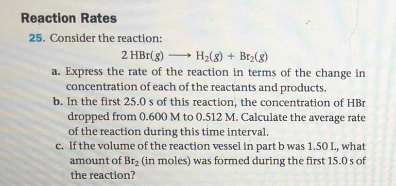 Consider the reaction:
2 HBr(g) H2(8) + Br2(8)
a. Express the rate of the reaction in terms of the change in
concentration of each of the reactants and products.
b. In the first 25.0 s of this reaction, the concentration of HBr
dropped from 0.600 M to 0.512 M. Calculate the average rate
of the reaction during this time interval.
c. If the volume of the reaction vessel in part b was 1.50 L, what
amount of Br2 (in moles) was formed during the first 15.0 s of
the reaction?
