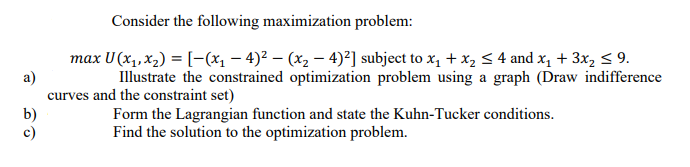 Consider the following maximization problem:
max U (x1, x2) = [-(x1 – 4)² – (x2 – 4)²] subject to x, + x, < 4 and x1 + 3x2 < 9.
a)
curves and the constraint set)
b)
c)
Illustrate the constrained optimization problem using a graph (Draw indifference
Form the Lagrangian function and state the Kuhn-Tucker conditions.
Find the solution to the optimization problem.
