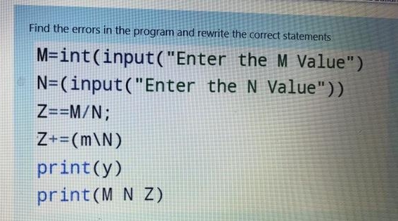 Find the errors in the program and rewrite the correct statements
M=int(input("Enter the M Value")
N=(input("Enter the N Value"))
Z==M/N;
Z+=(m\N)
print(y)
print(M N Z)
