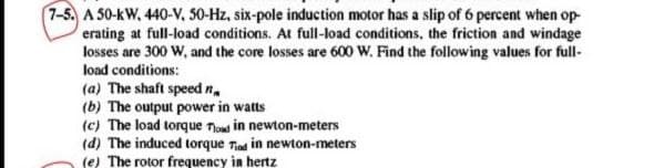 7-5. A 50-kW, 440-V, 50-Hz, six-pole induction motor has a slip of 6 percent when op-
erating at full-load conditions. At full-load conditions, the friction and windage
losses are 300 W, and the core losses are 600 W. Find the following values for full-
load conditions:
(a) The shaft speed n.
(b) The output power in watts
(c) The load torque Tloud in newton-meters
(d) The induced torque Tiad in newton-meters
(e) The rotor frequency in hertz
