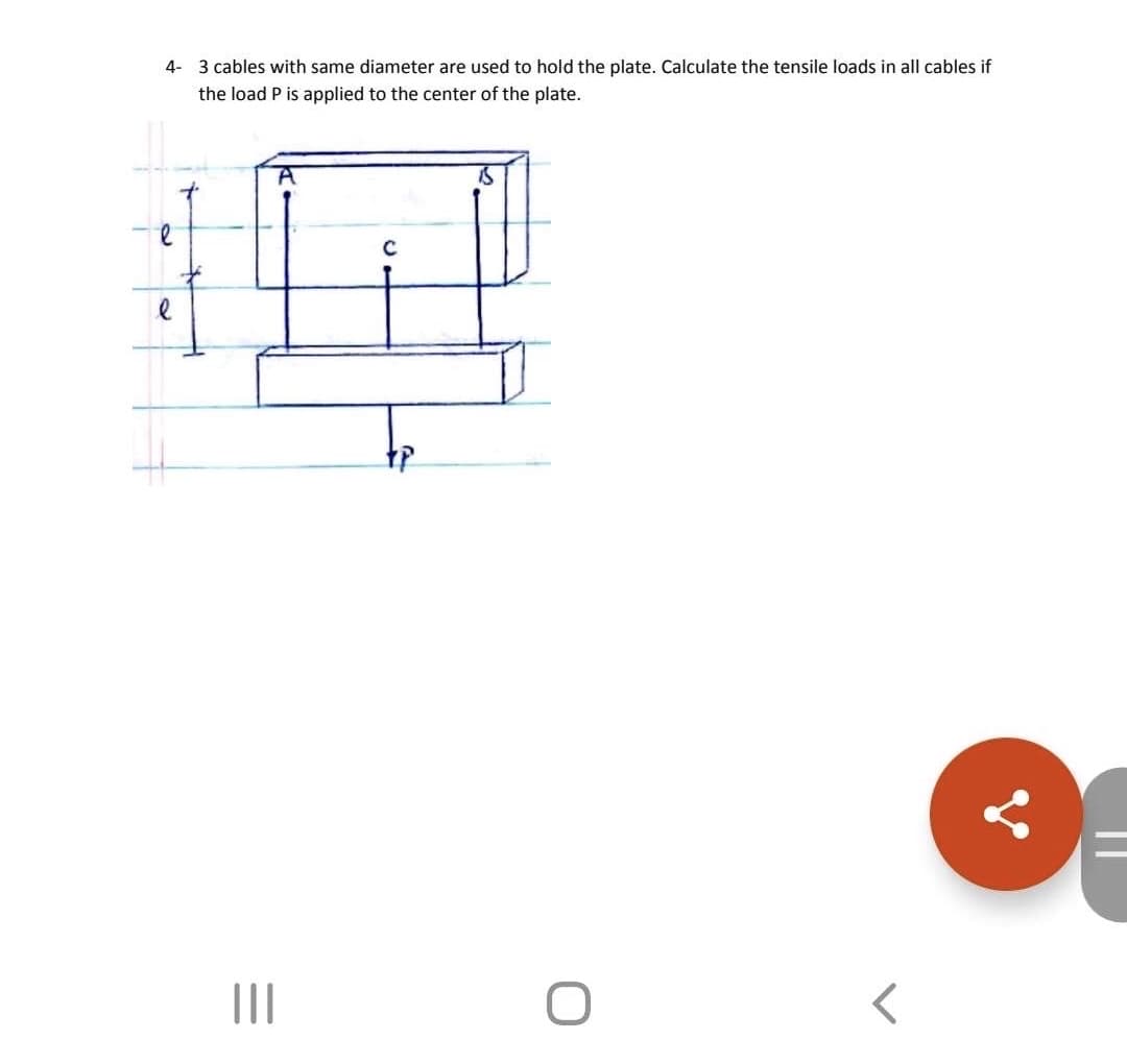 4- 3 cables with same diameter are used to hold the plate. Calculate the tensile loads in all cables if
the load P is applied to the center of the plate.
C
II
