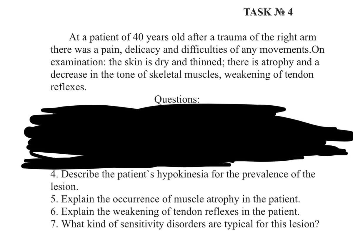 TASK No 4
At a patient of 40 years old after a trauma of the right arm
there was a pain, delicacy and difficulties of any movements. On
examination: the skin is dry and thinned; there is atrophy and a
decrease in the tone of skeletal muscles, weakening of tendon
reflexes.
Questions:
4. Describe the patient's hypokinesia for the prevalence of the
lesion.
5. Explain the occurrence of muscle atrophy in the patient.
6. Explain the weakening of tendon reflexes in the patient.
7. What kind of sensitivity disorders are typical for this lesion?