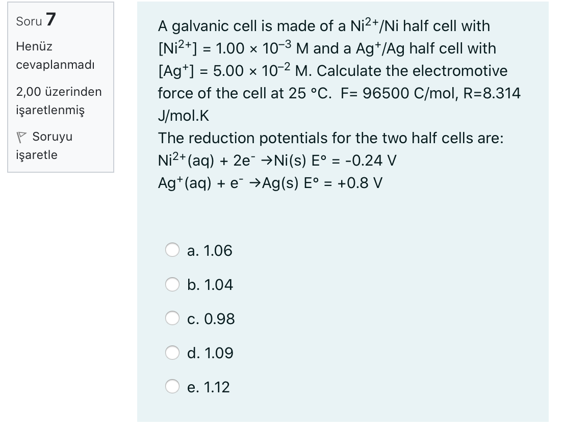Soru 7
A galvanic cell is made of a Ni2+/Ni half cell with
[Ni2+] = 1.00 x 10-3 M and a Ag*/Ag half cell with
[Ag*] = 5.00 x 10-2 M. Calculate the electromotive
Henüz
cevaplanmadı
2,00 üzerinden
force of the cell at 25 °C. F= 96500 C/mol, R=8.314
işaretlenmiş
J/mol.K
P Soruyu
işaretle
The reduction potentials for the two half cells are:
Ni2+ (aq) + 2e →Ni(s) E° = -0.24 V
Ag*(aq) + e¯ →Ag(s) E° = +0.8 V
а. 1.06
b. 1.04
c. 0.98
d. 1.09
е. 1.12
O O
