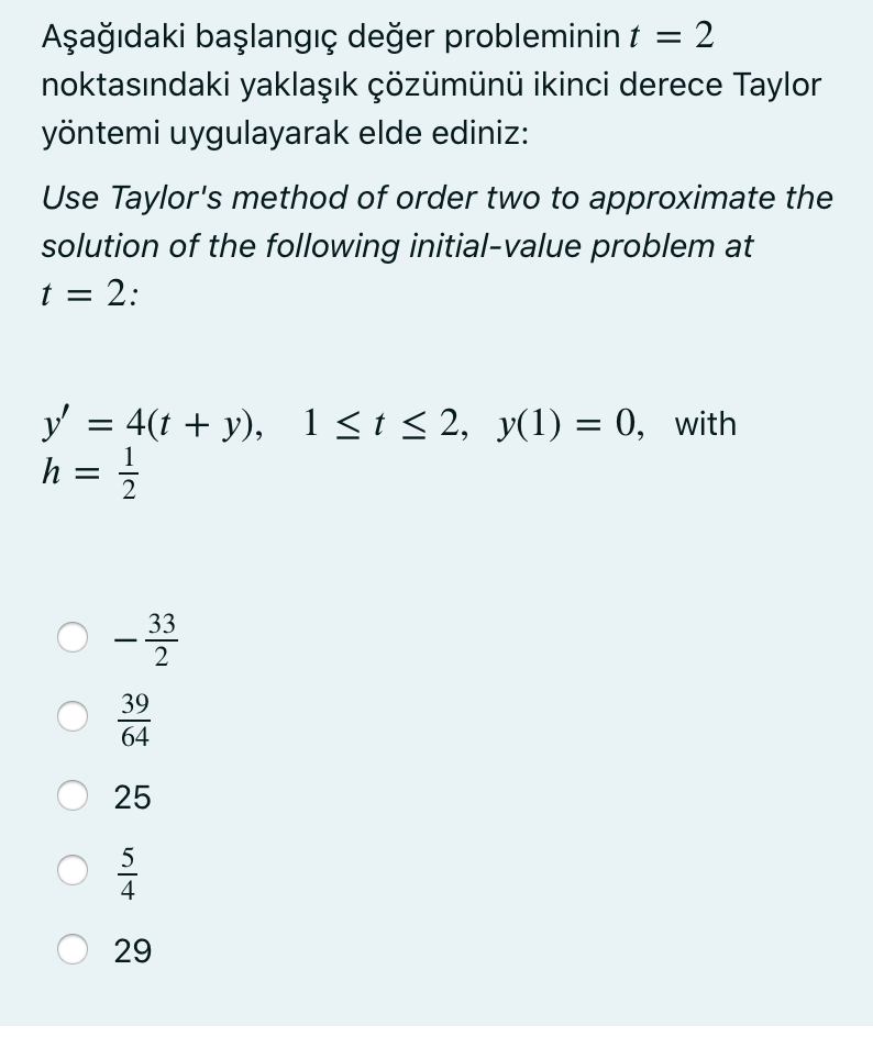 Aşağıdaki başlangıç değer probleminin t =
noktasındaki yaklaşık çözümünü ikinci derece Taylor
yöntemi uygulayarak elde ediniz:
Use Taylor's method of order two to approximate the
solution of the following initial-value problem at
t = 2:
y = 4(t + y), 1<t < 2, y(1) = 0, with
h =
33
-
2
39
64
25
5
4
29
