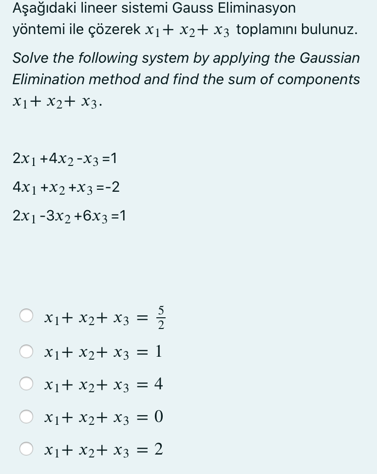 Aşağıdaki lineer sistemi Gauss Eliminasyon
yöntemi ile çözerek x1+ x2+ x3 toplamını bulunuz.
Solve the following system by applying the Gaussian
Elimination method and find the sum of components
X1+ x2+ X3.
2x1 +4x2-X3 =1
4x1 +X2 +X3 =-2
2x1-3x2 +6x3=1
X1+ x2+ x3 =
X1+ x2+ x3
= 1
X1+ x2+ x3 = 4
X1+ x2+ x3 = 0
X1+ x2+ x3 = 2
