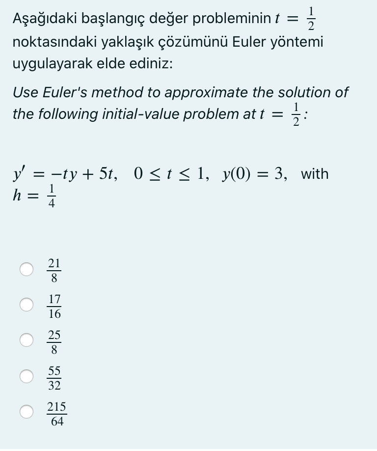 1
Aşağıdaki başlangıç değer probleminin t
noktasındaki yaklaşık çözümünü Euler yöntemi
uygulayarak elde ediniz:
Use Euler's method to approximate the solution of
the following initial-value problem at t =
y'
3 - tу + 5t, 0 <t<1, y(0) — 3, with
h =
4
21
8
17
16
25
8
55
32
215
64
