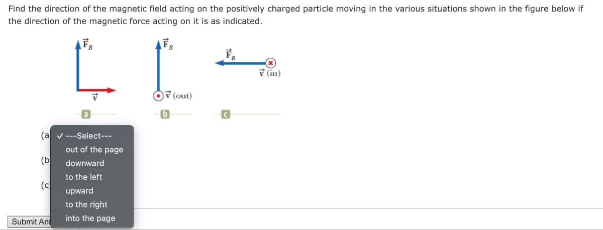 Find the direction of the magnetic field acting on the positively charged particle moving in the various situations shown in the figure below if
the direction of the magnetic force acting on it is as indicated.
a
(a ---Select---
out of the page
(b
downward
to the left
(c)
upward
to the right
Submit Ans
into the page
(in)
(out)
b