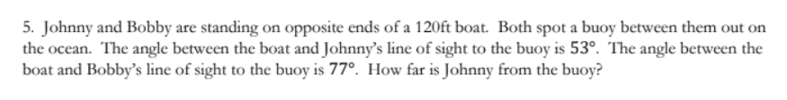 5. Johnny and Bobby are standing on opposite ends of a 120ft boat. Both spot a buoy between them out on
the ocean. The angle between the boat and Johnny's line of sight to the buoy is 53º. The angle between the
boat and Bobby's line of sight to the buoy is 77°. How far is Johnny from the buoy?
