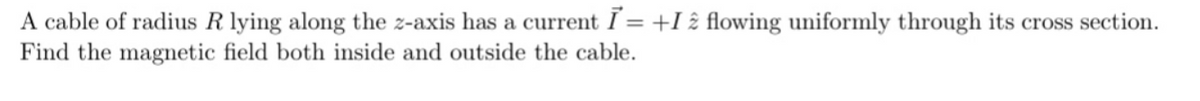 A cable of radius R lying along the z-axis has a current I = +I 2 flowing uniformly through its cross section.
Find the magnetic field both inside and outside the cable.
