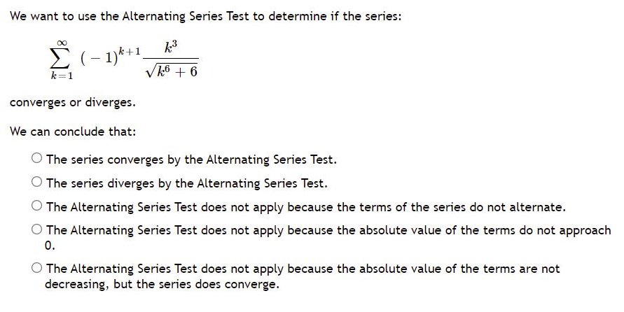 We want to use the Alternating Series Test to determine if the series:
k3
E (- 1)*+1.
Vk6 + 6
k=1
converges or diverges.
We can conclude that:
O The series converges by the Alternating Series Test.
O The series diverges by the Alternating Series Test.
The Alternating Series Test does not apply because the terms of the series do not alternate.
O The Alternating Series Test does not apply because the absolute value of the terms do not approach
0.
The Alternating Series Test does not apply because the absolute value of the terms are not
decreasing, but the series does converge.
