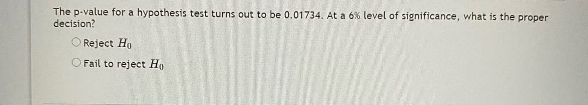 The p-value for a hypothesis test turns out to be 0.01734. At a 6% level of significance, what is the proper
decision?
O Reject Ho
O Fail to reject Ho
