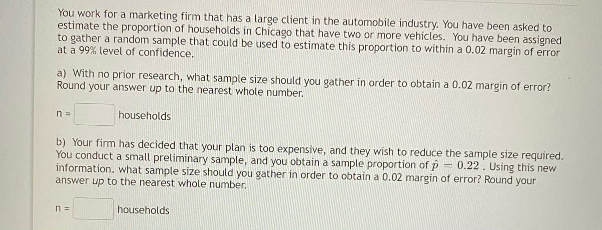 You work for a marketing firm that has a large client in the automobile industry. You have been asked to
estimate the proportion of households in Chicago that have two or more vehicles. You have been assigned
to gather a random sample that could be used to estimate this proportion to within a 0.02 margin of error
at a 99% level of confidence.
a) With no prior research, what sample size should you gather in order to obtain a 0.02 margin of error?
Round your answer up to the nearest whole number.
n =
households
b) Your firm has decided that your plan is too expensive, and they wish to reduce the sample size required.
You conduct a small preliminary sample, and you obtain a sample proportion of p = 0.22. Using this new
information. what sample size should you gather in order to obtain a 0.02 margin of error? Round your
answer up to the nearest whole number.
n =
households
