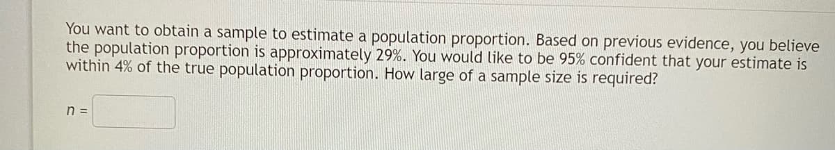 You want to obtain a sample to estimate a population proportion. Based on previous evidence, you believe
the population proportion is approximately 29%. You would like to be 95% confident that your estimate is
within 4% of the true population proportion. How large of a sample size is required?
n =
