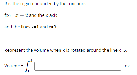 Ris the region bounded by the functions
f(x) = x + 2 and the x-axis
and the lines x=1 and x=3.
Represent the volume when R is rotated around the line x=5.
.3
Volume =
dx

