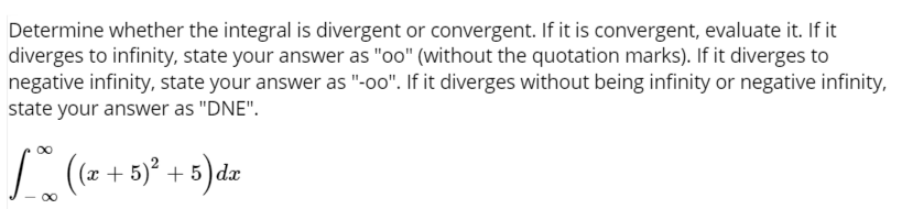Determine whether the integral is divergent or convergent. If it is convergent, evaluate it. If it
diverges to infinity, state your answer as "oo" (without the quotation marks). If it diverges to
negative infinity, state your answer as "-oo". If it diverges without being infinity or negative infinity,
state your answer as "DNE".
(x + 5)² + 5 ) dx
