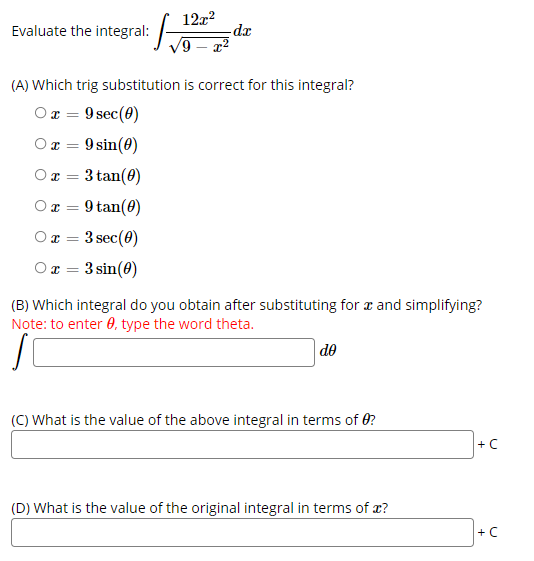 12x?
Evaluate the integral: /-
6,
xp-
(A) Which trig substitution is correct for this integral?
O x = 9 sec(0)
Or =
9 sin(0)
3 tan(8)
O I=
Ox = 9 tan(0)
3 sec(0)
O I =
Ox = 3 sin(0)
%3D
(B) Which integral do you obtain after substituting for r and simplifying?
Note: to enter 0, type the word theta.
de
(C) What is the value of the above integral in terms of 0?
+C
(D) What is the value of the original integral in terms of x?
+ C
