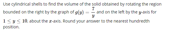 Use cylindrical shells to find the volume of the solid obtained by rotating the region
bounded on the right by the graph of g(y)
7
- and on the left by the y-axis for
1< y< 10, about the r-axis. Round your answer to the nearest hundredth
position.
