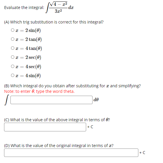 V4
Evaluate the integral: - 32
-da
(A) Which trig substitution is correct for this integral?
Ox = 2 sin(0)
%3D
O x = 2 tan(0)
%3D
O x = 4 tan(0)
2 sec(0)
4 sec(0)
Ox = 4 sin(0)
(B) Which integral do you obtain after substituting for a and simplifying?
Note: to enter 0, type the word theta.
|de
(C) What is the value of the above integral in terms of 0?
+C
(D) What is the value of the original integral in terms of x?
+C
