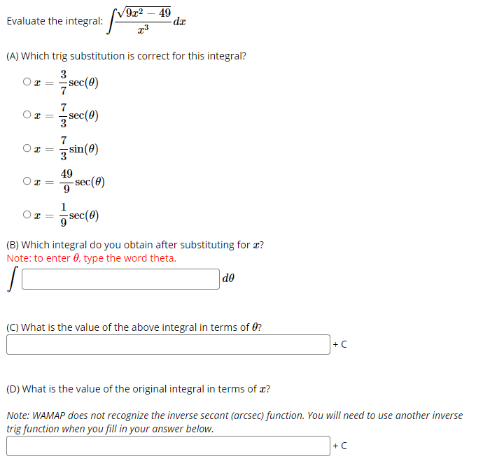 9x2 – 49
-da
Evaluate the integral:
(A) Which trig substitution is correct for this integral?
3
x = =sec(0)
7
7
-sec(0)
3
7
sin(0)
3
49
-sec(0)
9
1
sec(0)
(B) Which integral do you obtain after substituting for æ?
Note: to enter 0, type the word theta.
de
(C) What is the value of the above integral in terms of 0?
+C
(D) What is the value of the original integral in terms of æ?
Note: WAMAP does not recognize the inverse secant (arcsec) function. You will need to use another inverse
trig function when you fill in your answer below.
+C
