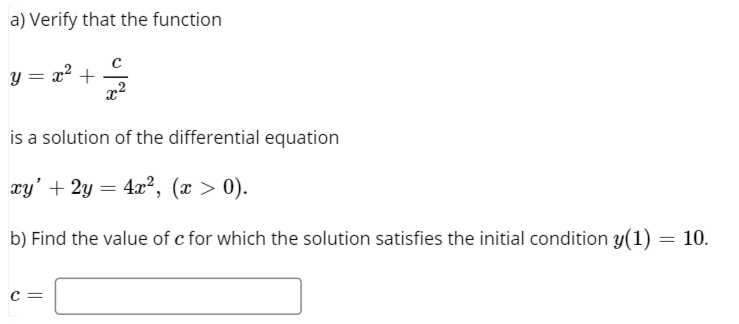 a) Verify that the function
y = x? +
is a solution of the differential equation
xy' + 2y = 4x², (x > 0).
b) Find the value of c for which the solution satisfies the initial condition y(1) = 10.
c =
