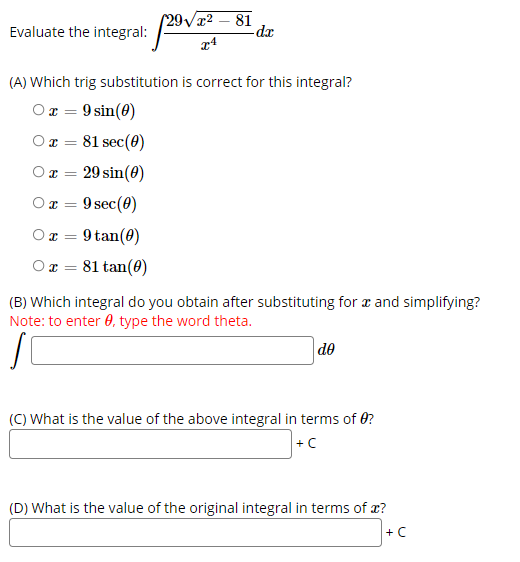 Evaluate the integral: 20
(29/2 – 81
-dr
(A) Which trig substitution is correct for this integral?
Or = 9 sin(0)
O r =
81 sec(0)
29 sin(0)
O T =
9 sec(0)
O T =
O x = 9 tan(0)
81 tan(0)
(B) Which integral do you obtain after substituting for æ and simplifying?
Note: to enter 0, type the word theta.
de
(C) What is the value of the above integral in terms of 0?
+C
(D) What is the value of the original integral in terms of x?
+ C
