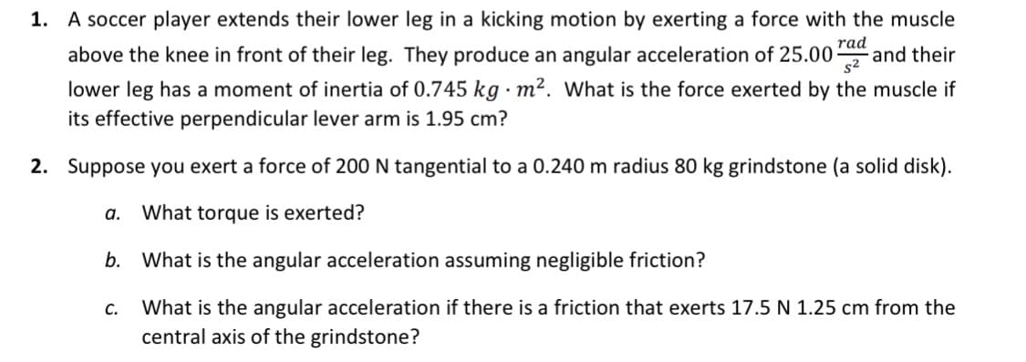 1. A soccer player extends their lower leg in a kicking motion by exerting a force with the muscle
rad
and their
s2
above the knee in front of their leg. They produce an angular acceleration of 25.00-
lower leg has a moment of inertia of 0.745 kg · m². What is the force exerted by the muscle if
its effective perpendicular lever arm is 1.95 cm?
2. Suppose you exert a force of 200 N tangential to a 0.240 m radius 80 kg grindstone (a solid disk).
а.
What torque is exerted?
b.
What is the angular acceleration assuming negligible friction?
С.
What is the angular acceleration if there is a friction that exerts 17.5 N 1.25 cm from the
central axis of the grindstone?
