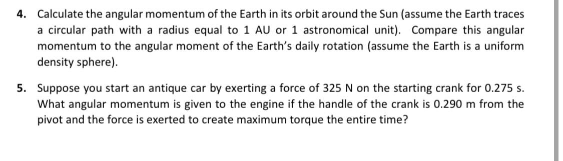 4. Calculate the angular momentum of the Earth in its orbit around the Sun (assume the Earth traces
a circular path with a radius equal to 1 AU or 1 astronomical unit). Compare this angular
momentum to the angular moment of the Earth's daily rotation (assume the Earth is a uniform
density sphere).
5. Suppose you start an antique car by exerting a force of 325 N on the starting crank for 0.275 s.
What angular momentum is given to the engine if the handle of the crank is 0.290 m from the
pivot and the force is exerted to create maximum torque the entire time?
