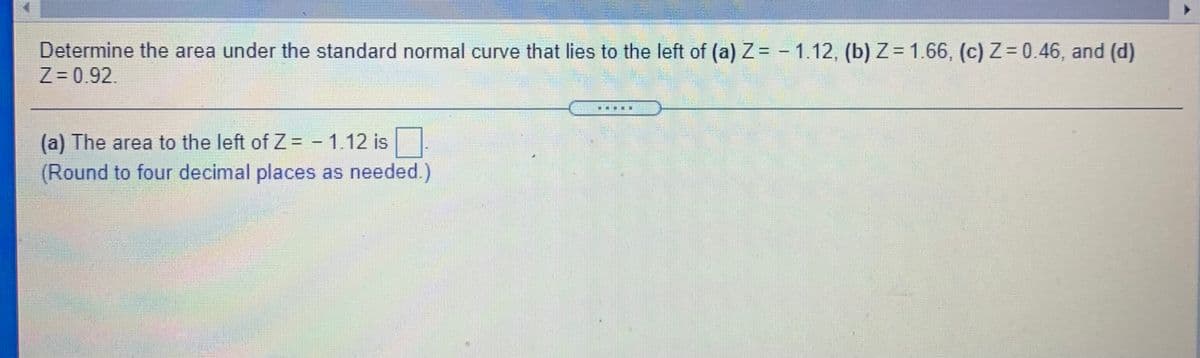 Determine the area under the standard normal curve that lies to the left of (a) Z = - 1.12, (b)Z= 1.66, (c) Z= 0.46, and (d)
Z 0.92.
(a) The area to the left ofZ -1.12 is
(Round to four decimal places as needed.)
