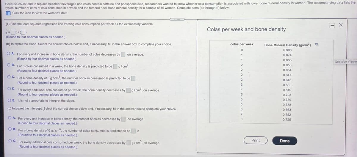 Because colas tend to replace healthier beverages and colas contain caffeine and phosphoric acid, researchers wanted to know whether cola consumption is associated with lower bone mineral density in women. The accompanying data lists the
typical number of cans of cola consumed in a week and the femoral neck bone mineral density for a sample of 15 women. Complete parts (a) through (f) below.
E Click the icon to view the women's data.
.....
(a) Find the least-squares regression line treating cola consumption per week as the explanatory variable.
Colas per week and bone density
(Round to four decimal places as needed.)
(b) Interpret the slope. Select the correct choice below and, if necessary, fill in the answer box to complete your choice.
colas per week
Bone Mineral Density (g/cm)
0.906
O A. For every unit increase in bone density, the number of colas decreases by
(Round to four decimal places as needed.)
on average.
1
0.874
1
0.886
Question Viewer
В.
0.853
For 0 colas consumed in a week, the bone density is predicted to be
(Round to four decimal places as needed.)
g/cm3.
0.864
0.847
Oc.
For a bone density of 0 g/cm°, the number of colas consumed is predicted to be
(Round to four decimal places as needed.)
0.846
0.832
D.
For every additional cola consumed per week, the bone density decreases by g/cm°, on average.
(Round to four decimal places as needed.)
4
0.810
0.793
O E. It is not appropriate to interpret the slope.
0.789
0.788
(c) Interpret the intercept. Select the correct choice below and, if necessary, fill in the answer box to complete your choice.
0.763
7
0.752
O A. For every unit increase in bone density, the number of colas decreases by.
(Round to four decimal places as needed.)
on average.
8.
0.725
В.
For a bone density of 0 g/cm°, the number of colas consumed is predicted to be
(Round to four decimal places as needed.)
in
Oc.
Print
Done
every additional cola consumed per week, the bone density decreases by g/cm°, on average.
(Round to four decimal places as needed.)
For
