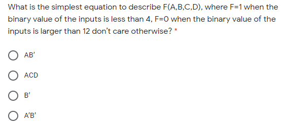 What is the simplest equation to describe F(A,B,C,D), where F=1 when t
binary value of the inputs is less than 4, F=O when the binary value of ti
inputs is larger than 12 don't care otherwise? *
O AB'
O ACD
O B'
O A'B'
