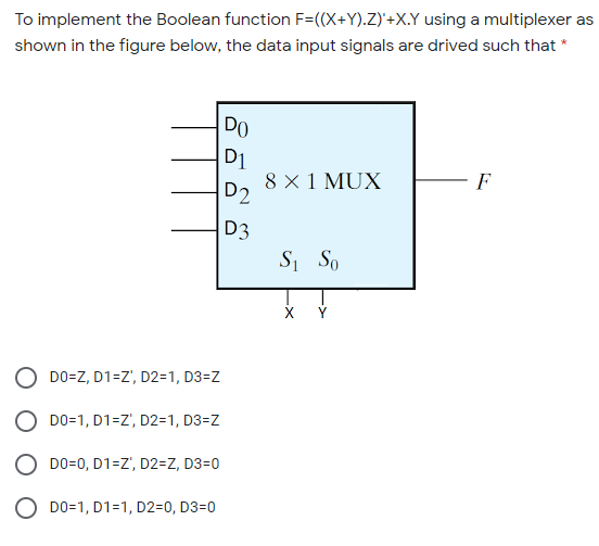 To implement the Boolean function F=((X+Y).Z)'+X.Y using a multiplexer as
shown in the figure below, the data input signals are drived such that *
DO
D1
8 × 1 MUX
D2
F
D3
Si So
O DO=Z, D1=Z', D2=1, D3=Z
O DO=1, D1=Z', D2=1, D3=Z
O DO=0, D1=Z', D2=Z, D3=0
O DO=1, D1=1, D2=0, D3=0
