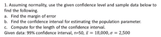 1. Assuming normality, use the given confidence level and sample data below to
find the following.
a. Find the margin of error
b. Find the confidence interval for estimating the population parameter.
c. Compute for the length of the confidence interval.
Given data: 99% confidence interval, n=50, x = 18,000, a = 2,500
