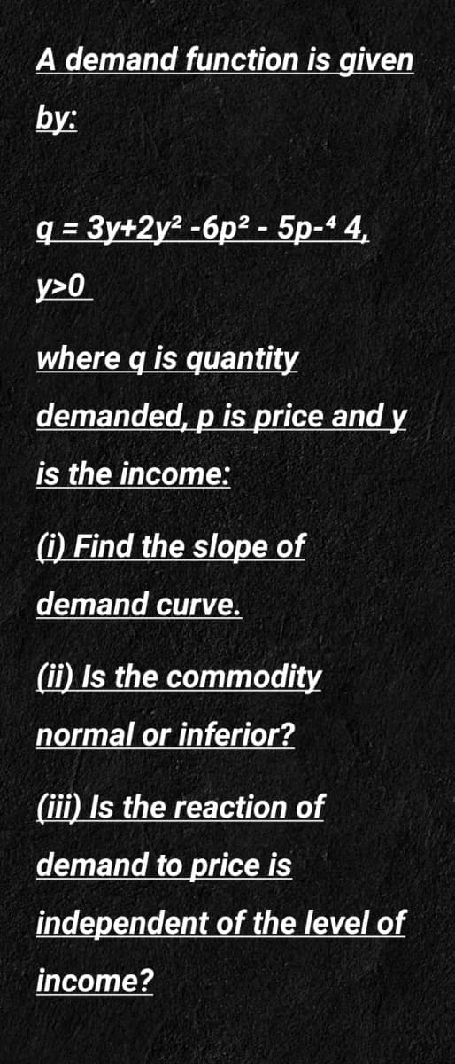 A demand function is given
by:
q = 3y+2y? -6p? - 5p-4 4,
y>0
where q is quantity
demanded, p is price and y
is the income:
(i) Find the slope of
demand curve.
(ii) Is the commodity
normal or inferior?
(iii) Is the reaction of
demand to price is
independent of the level of
income?
