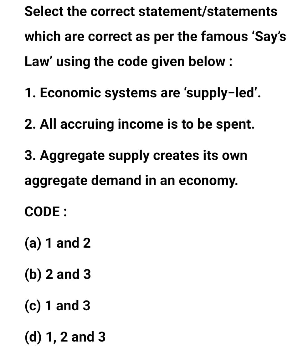 Select the correct statement/statements
which are correct as per the famous 'Say's
Law' using the code given below :
1. Economic systems are 'supply-led'.
2. All accruing income is to be spent.
3. Aggregate supply creates its own
aggregate demand in an economy.
CODE :
(a) 1 and 2
(b) 2 and 3
(c) 1 and 3
(d) 1, 2 and 3
