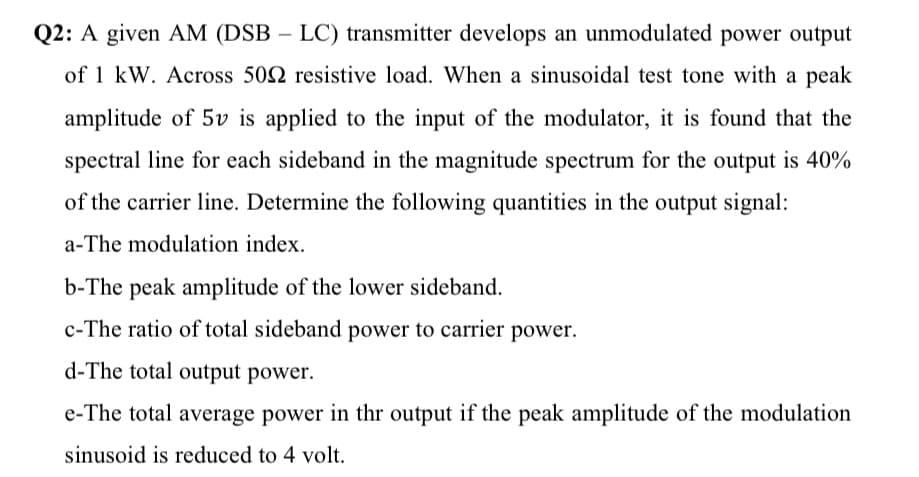 Q2: A given AM (DSB – LC) transmitter develops an unmodulated power output
of 1 kW. Across 502 resistive load. When a sinusoidal test tone with a peak
amplitude of 5v is applied to the input of the modulator, it is found that the
spectral line for each sideband in the magnitude spectrum for the output is 40%
of the carrier line. Determine the following quantities in the output signal:
a-The modulation index.
b-The peak amplitude of the lower sideband.
c-The ratio of total sideband power to carrier power.
d-The total output power.
e-The total average power in thr output if the peak amplitude of the modulation
sinusoid is reduced to 4 volt.
