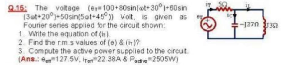Q.15: The voltage (er=100+80sin(@t+ 30°)+60sin
(3@t+20°)+50sin(5ot+45°)) Volt. is given as
Fourier series applied for the circuit shown:
1. Write the equation of (ir).
2. Find the r.m.s values of (e) & (ir)?
3. Compute the active power supplied to the circuit.
(Ans.: ee=127.5V, iret=22.38A & Padive=2505W)
IT
:-1270 32
