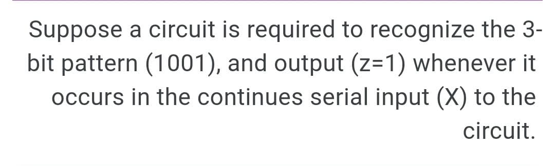 Suppose a circuit is required to recognize the 3-
bit pattern (1001), and output (z=1) whenever it
occurs in the continues serial input (X) to the
circuit.
